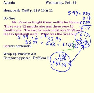Agenda Wednesday, Feb. 24 Homework  C&S p. 42 # 10 & 11 Do Now Ms. Favazza bought 6 new outfits for Hannah.  Three were 12 months size and three were 18 months size.  The cost for each outfit was $5.99 and the tax (pretend) is 3%.  What was the total bill? Cor rect homework. Wrap up Problem 3.2  Comparing prices - Problem 3.3 
