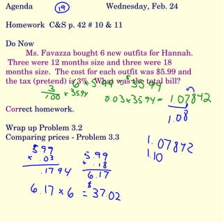 Agenda Wednesday, Feb. 24 Homework  C&S p. 42 # 10 & 11 Do Now Ms. Favazza bought 6 new outfits for Hannah.  Three were 12 months size and three were 18 months size.  The cost for each outfit was $5.99 and the tax (pretend) is 3%.  What was the total bill? Cor rect homework. Wrap up Problem 3.2  Comparing prices - Problem 3.3 