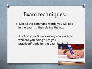 Exam techniques…
O List all the command words you will see
in the exam… then define them…
O Look at your 6 mark essay scores- how
well are you doing? Are you
practiced/ready for the examination?
 