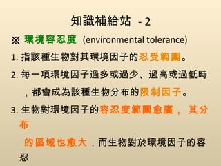 知識補給站  - 2 ※ 環境容忍度   (environmental tolerance) 1. 指該種生物對其環境因子的 忍受範圍 。 2. 每一項環境因子過多或過少、過高或過低時 ，都會成為該種生物分布的 限制因子 。 3. 生物對環境因子的 容忍度範圍愈廣， 其分布 的區域也愈大 ，而生物對於環境因子的容忍 度範圍愈狹窄，其分布區域也愈小。 