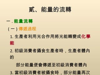 貳、能量的流轉 一 . 能量流轉 ( 一 ) 傳遞過程 1. 生產者利用光合作用將光能轉變成 化學能 2. 初級消費者攝食生產者時，生產者體內的 部分能量便會傳遞至初級消費者體內 3. 當初級消費者被攝食時，部分能量再次被 傳遞 