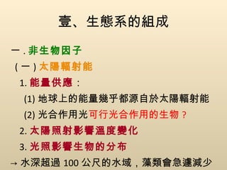 壹、生態系的組成 一 . 非生物因子 ( 一 ) 太陽輻射能 1. 能量供應 ： (1) 地球上的能量幾乎都源自於太陽輻射能 (2) 光合作用  可行光合作用的生物 ? 2. 太陽照射影響溫度變化 3. 光照影響生物的分布 -> 水深超過 100 公尺的水域，藻類會急遽減少 