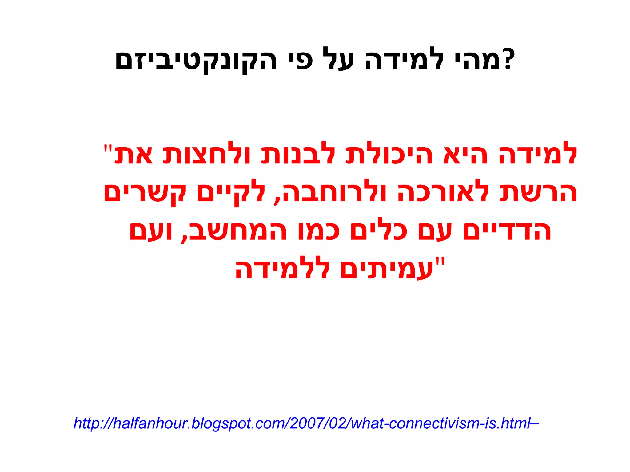 מהי למידה על פי הקונקטיביזם ? " למידה היא היכולת לבנות ולחצות את הרשת לאורכה ולרוחבה ,  לקיים קשרים הדדיים עם כלים כמו המחשב ,  ועם עמיתים ללמידה " http://halfanhour.blogspot.com/2007/02/what-connectivism-is.html   