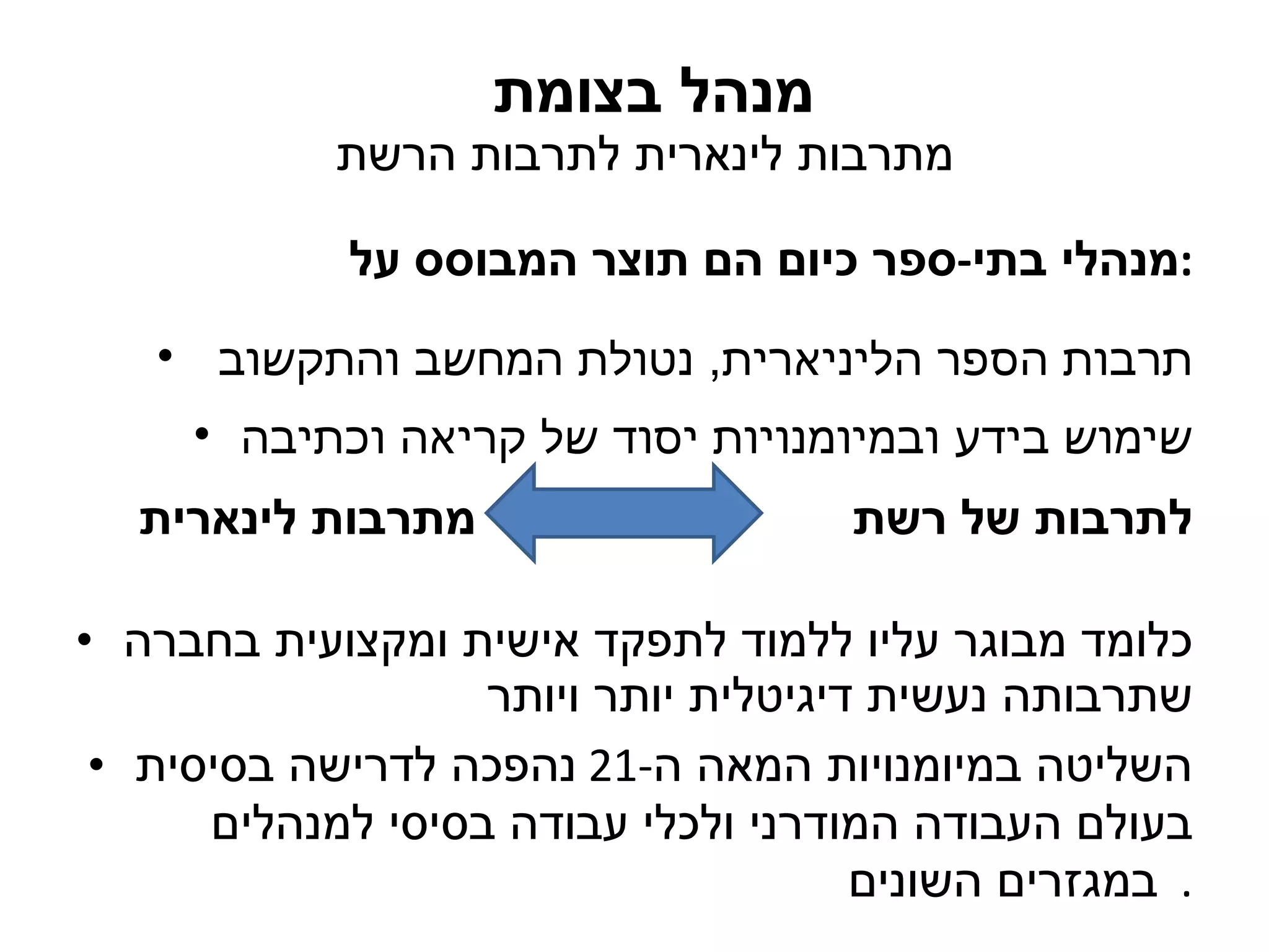 מנהל בצומת  מתרבות לינארית לתרבות הרשת מנהלי בתי - ספר כיום הם תוצר המבוסס על : תרבות הספר הליניארית ,  נטולת המחשב והתקשוב  שימוש בידע ובמיומנויות יסוד של קריאה וכתיבה מתרבות לינארית לתרבות של רשת כלומד מבוגר עליו ללמוד לתפקד אישית ומקצועית בחברה שתרבותה נעשית דיגיטלית יותר ויותר השליטה במיומנויות המאה ה -21  נהפכה לדרישה בסיסית בעולם העבודה המודרני ולכלי עבודה בסיסי למנהלים במגזרים השונים .  