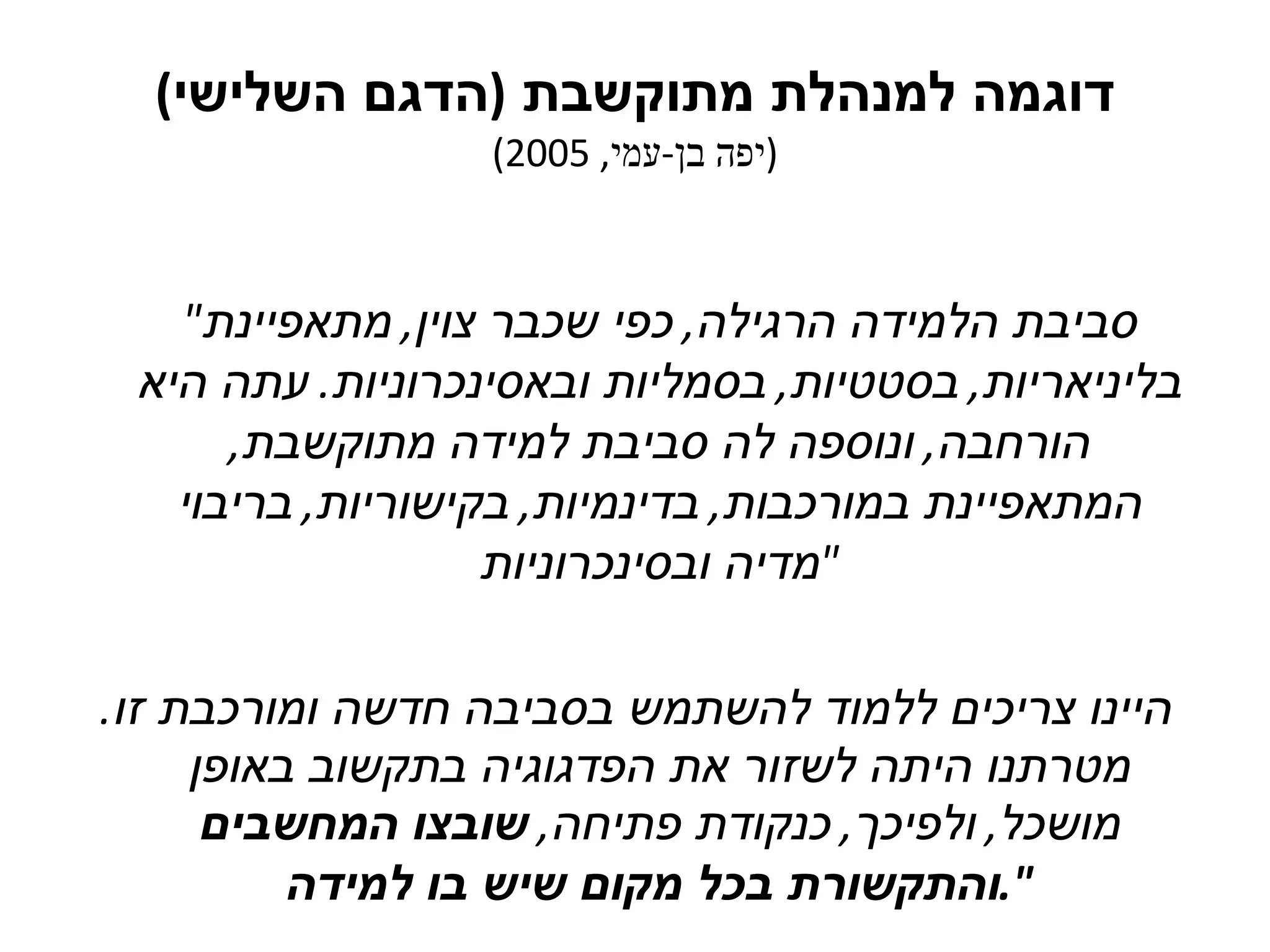 דוגמה למנהלת מתוקשבת  ( הדגם השלישי ) ( יפה בן - עמי , 2005) " סביבת הלמידה הרגילה ,  כפי שכבר צוין ,  מתאפיינת בליניאריות ,  בסטטיות ,  בסמליות ובאסינכרוניות .  עתה היא הורחבה ,  ונוספה לה סביבת למידה מתוקשבת ,  המתאפיינת במורכבות ,  בדינמיות ,  בקישוריות ,  בריבוי מדיה ובסינכרוניות " היינו צריכים ללמוד להשתמש בסביבה חדשה ומורכבת זו .  מטרתנו היתה לשזור את הפדגוגיה בתקשוב באופן מושכל ,  ולפיכך ,  כנקודת פתיחה ,  שובצו המחשבים והתקשורת בכל מקום שיש בו למידה ". 