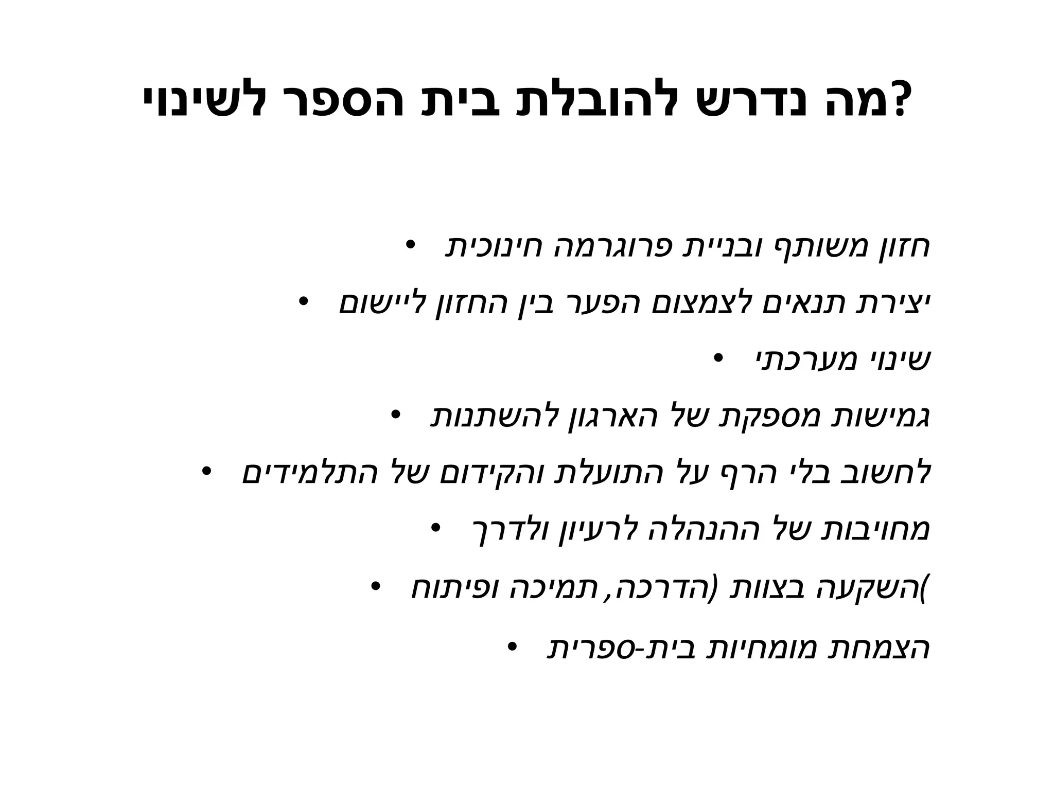 מה נדרש להובלת בית הספר לשינוי ? חזון משותף ובניית פרוגרמה חינוכית יצירת תנאים לצמצום הפער בין החזון ליישום שינוי מערכתי גמישות מספקת של הארגון להשתנות לחשוב בלי הרף על התועלת והקידום של התלמידים מחויבות של ההנהלה לרעיון ולדרך השקעה בצוות  ( הדרכה ,  תמיכה ופיתוח ) הצמחת מומחיות בית - ספרית 