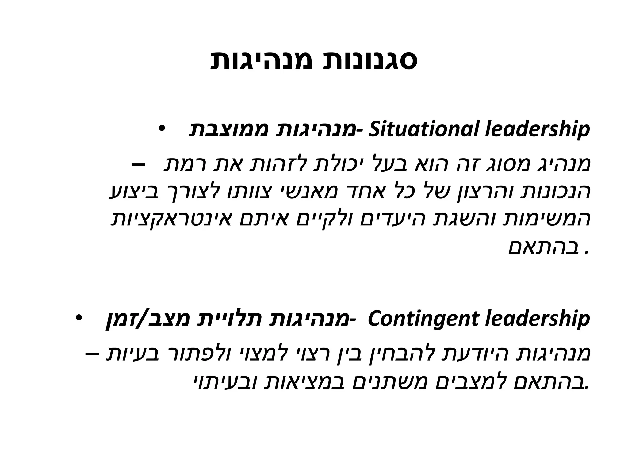 סגנונות מנהיגות מנהיגות ממוצבת  -  Situational leadership –  מנהיג מסוג זה הוא בעל יכולת לזהות את רמת הנכונות והרצון של כל אחד מאנשי צוותו לצורך ביצוע המשימות והשגת היעדים ולקיים איתם אינטראקציות בהתאם .  מנהיגות תלויית מצב / זמן  -  Contingent leadership מנהיגות היודעת להבחין בין רצוי למצוי ולפתור בעיות בהתאם למצבים משתנים במציאות ובעיתוי . 