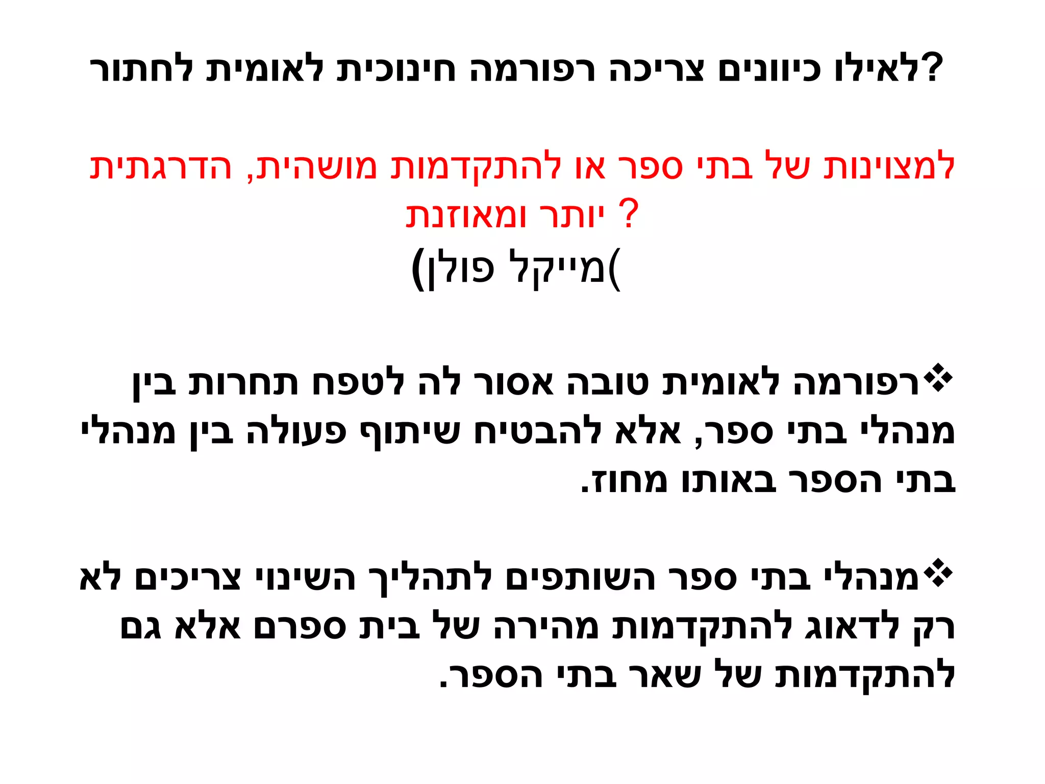 רפורמה לאומית טובה אסור לה לטפח תחרות בין מנהלי בתי ספר ,  אלא להבטיח שיתוף פעולה בין מנהלי בתי הספר באותו מחוז . מנהלי בתי ספר השותפים לתהליך השינוי צריכים לא רק לדאוג להתקדמות מהירה של בית ספרם אלא גם להתקדמות של שאר בתי הספר .  לאילו כיוונים צריכה רפורמה חינוכית לאומית לחתור ?   למצוינות של בתי ספר או להתקדמות מושהית ,  הדרגתית יותר ומאוזנת ?  ( מייקל פולן )   