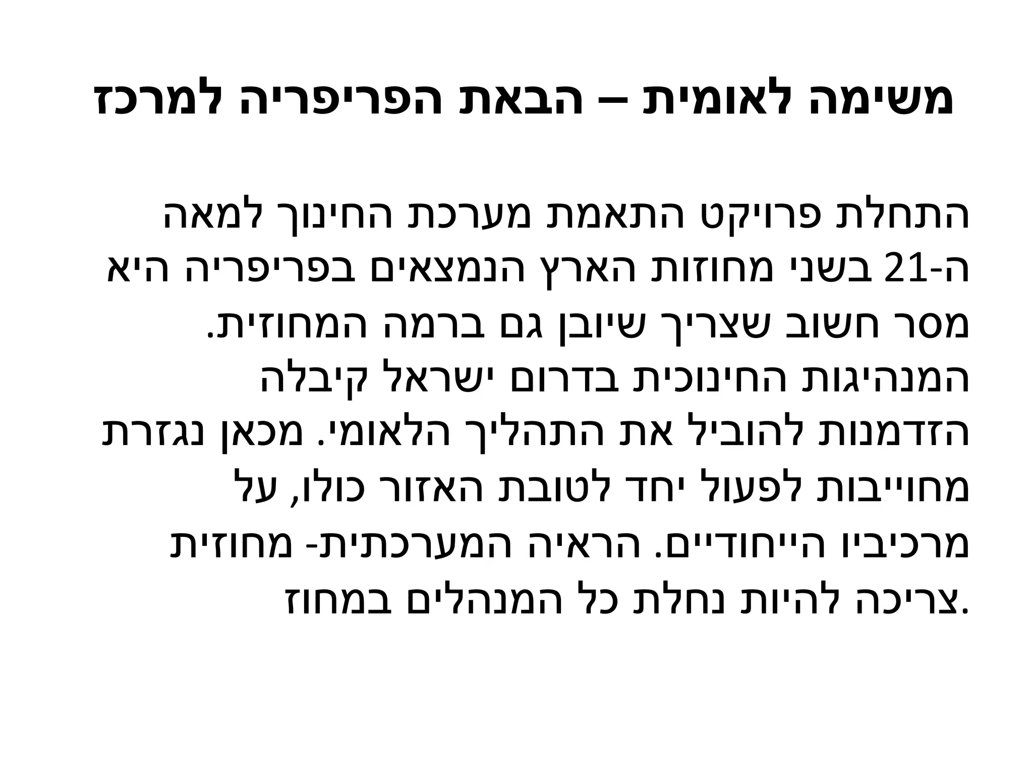 משימה לאומית – הבאת הפריפריה למרכז  התחלת פרויקט התאמת מערכת החינוך למאה ה -21  בשני מחוזות הארץ הנמצאים בפריפריה היא מסר חשוב שצריך שיובן גם ברמה המחוזית .  המנהיגות החינוכית בדרום ישראל קיבלה הזדמנות להוביל את התהליך הלאומי .  מכאן נגזרת מחוייבות לפעול יחד לטובת האזור כולו ,  על מרכיביו הייחודיים .  הראיה המערכתית -  מחוזית צריכה להיות נחלת כל המנהלים במחוז . 