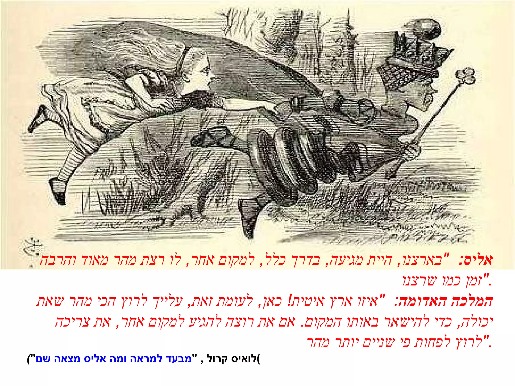 אליס :  " בארצנו ,  היית מגיעה ,  בדרך כלל ,  למקום אחר ,  לו רצת מהר מאוד והרבה זמן כמו שרצנו ." המלכה האדומה :  " איזו ארץ איטית !  כאן ,  לעומת זאת ,  עלייך לרוץ הכי מהר שאת יכולה ,  כדי להישאר באותו המקום .  אם את רוצה להגיע למקום אחר ,  את צריכה לרוץ לפחות פי שניים יותר מהר ." ( " מבעד למראה ומה אליס מצאה שם " ,  לואיס קרול ) 