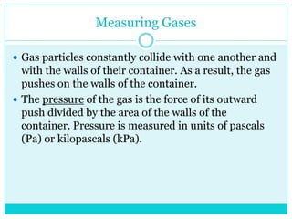 Measuring GasesGas particles constantly collide with one another and with the walls of their container. As a result, the gas pushes on the walls of the container. The pressure of the gas is the force of its outward push divided by the area of the walls of the container. Pressure is measured in units of pascals (Pa) or kilopascals (kPa). 