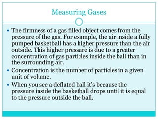 Measuring GasesThe firmness of a gas filled object comes from the pressure of the gas. For example, the air inside a fully pumped basketball has a higher pressure than the air outside. This higher pressure is due to a greater concentration of gas particles inside the ball than in the surrounding air. Concentration is the number of particles in a given unit of volume. When you see a deflated ball it’s because the pressure inside the basketball drops until it is equal to the pressure outside the ball. 