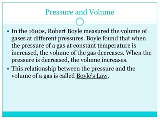 Pressure and VolumeIn the 1600s, Robert Boyle measured the volume of gases at different pressures. Boyle found that when the pressure of a gas at constant temperature is increased, the volume of the gas decreases. When the pressure is decreased, the volume increases. This relationship between the pressure and the volume of a gas is called Boyle’s Law. 