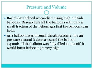 Pressure and VolumeBoyle’s law helped researchers using high-altitude balloons. Researchers fill the balloons with only a small fraction of the helium gas that the balloons can hold. As a balloon rises through the atmosphere, the air pressure around it decreases and the balloon expands. If the balloon was fully filled at takeoff, it would burst before it got very high. 