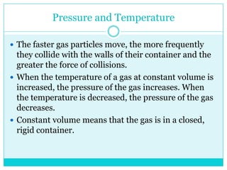Pressure and Temperature The faster gas particles move, the more frequently they collide with the walls of their container and the greater the force of collisions. When the temperature of a gas at constant volume is increased, the pressure of the gas increases. When the temperature is decreased, the pressure of the gas decreases. Constant volume means that the gas is in a closed, rigid container. 