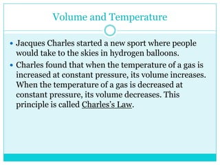 Volume and TemperatureJacques Charles started a new sport where people would take to the skies in hydrogen balloons. Charles found that when the temperature of a gas is increased at constant pressure, its volume increases. When the temperature of a gas is decreased at constant pressure, its volume decreases. This principle is called Charles’s Law. 