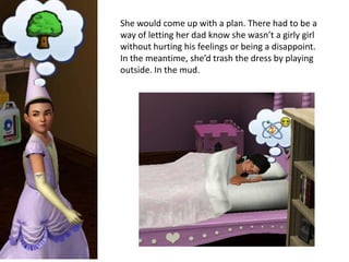 She would come up with a plan. There had to be a
way of letting her dad know she wasn’t a girly girl
without hurting his feelings or being a disappoint.
In the meantime, she’d trash the dress by playing
outside. In the mud.
 