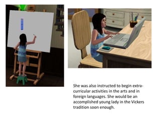 She was also instructed to begin extra-
curricular activities in the arts and in
foreign languages. She would be an
accomplished young lady in the Vickers
tradition soon enough.
 