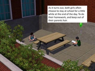 As it turns out, both girls often
choose to stay at school for a little
while at the end of the day. To do
their homework, and keep out of
their parents hair.
 