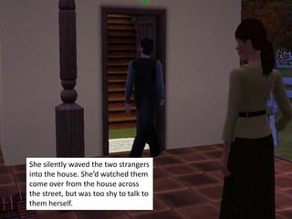 She silently waved the two strangers
into the house. She’d watched them
come over from the house across
the street, but was too shy to talk to
them herself.
 