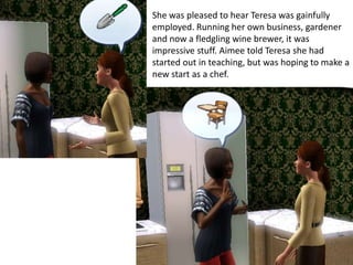 She was pleased to hear Teresa was gainfully
employed. Running her own business, gardener
and now a fledgling wine brewer, it was
impressive stuff. Aimee told Teresa she had
started out in teaching, but was hoping to make a
new start as a chef.
 