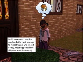 Malika was sent over the
road early the next morning
to meet Megan. She wasn’t
happy, meeting people like
this was so embarrassing.
 