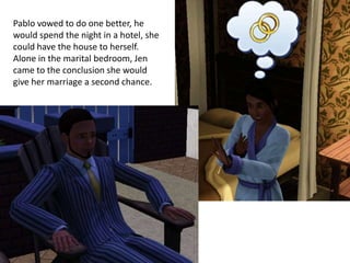 Pablo vowed to do one better, he
would spend the night in a hotel, she
could have the house to herself.
Alone in the marital bedroom, Jen
came to the conclusion she would
give her marriage a second chance.
 