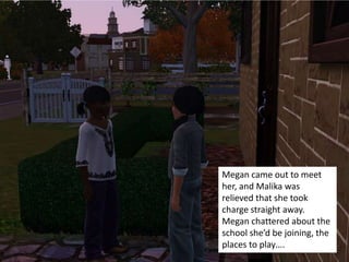 Megan came out to meet
her, and Malika was
relieved that she took
charge straight away.
Megan chattered about the
school she’d be joining, the
places to play….
 