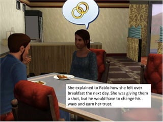 She explained to Pablo how she felt over
breakfast the next day. She was giving them
a shot, but he would have to change his
ways and earn her trust.
 