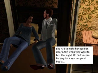 She had to make her position
clear again when they went to
bed that night. He had to earn
his way back into her good
books…
 