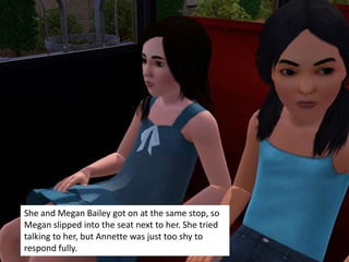 She and Megan Bailey got on at the same stop, so
Megan slipped into the seat next to her. She tried
talking to her, but Annette was just too shy to
respond fully.
 