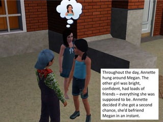 Throughout the day, Annette
hung around Megan. The
other girl was bright,
confident, had loads of
friends – everything she was
supposed to be. Annette
decided if she got a second
chance, she’d befriend
Megan in an instant.
 