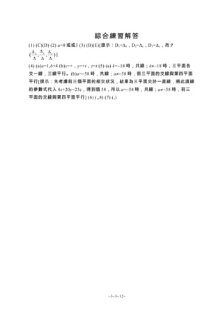 綜合練習解答
(1) (C)(D) (2) a=0 或或3 (3) (B)(E)[提示：D 1 =∆ x ，D 2 =∆ y ，D 3 =∆ y ，而 P
  ∆ ∆y ∆z
( x,     , )]
  ∆ ∆ ∆
(4) (a)a=1,b=4 (b)x=+，y=+t，z=t (5) (a) k=−18 時，共線；k≠−18 時，三平面各
交一線，三線平行。(b)a=−58 時，共線；a≠−58 時，前三平面的交線與第四平面
平行[提示：先考慮前三個平面的相交狀況，結果為三平面交於一直線，將此直線
的參數式代入 4x+20y−23z，得到值 58，所以 a=−58 時，共線；a≠−58 時，前三
平面的交線與第四平面平行] (6) (,,8) (7) (,)




                                      ~3−3−12~
 