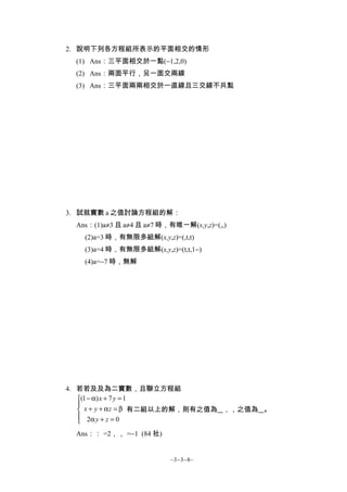 2. 說明下列各方程組所表示的平面相交的情形
  (1) Ans：三平面相交於一點(−1,2,0)
  (2) Ans：兩面平行，另一面交兩線
  (3) Ans：三平面兩兩相交於一直線且三交線不共點




3. 試就實數 a 之值討論方程組的解：
  Ans：(1)a≠3 且 a≠4 且 a≠7 時，有唯一解(x,y,z)=(,,)
    (2)a=3 時，有無限多組解(x,y,z)=(,t,t)
    (3)a=4 時，有無限多組解(x,y,z)=(t,t,1−)
    (4)a=−7 時，無解




4. 若若及及為二實數，且聯立方程組
   (1 − α) x + 7 y = 1
   
    x + y + α z = β 有二組以上的解，則有之值為 ，，之值為 。
    2α y + z = 0
   
  Ans：： =2，， =−1 (84 社)


                           ~3−3−8~
 