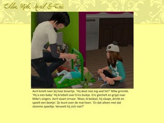 Chloé, Mike, Avril & Eric




           Avril knielt neer bij haar broertje. ‘Hij doet niet erg veel hè?’ Mike grinnikt.
           ‘Hij is een baby.’ Hij kriebelt over Erics buikje. Eric giechelt en grijpt naar
           Mike's vingers. Avril staart ernaar. ‘Maar, ik bedoel, hij slaapt, drinkt en
           speelt een beetje.’ Ze leunt over de mat heen. ‘En dat alleen met dat
           stomme speeltje. Verveelt hij zich niet?’
 