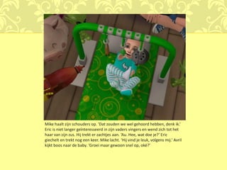 Mike haalt zijn schouders op. ‘Dat zouden we wel gehoord hebben, denk ik.’
Eric is niet langer geïnteresseerd in zijn vaders vingers en wend zich tot het
haar van zijn zus. Hij trekt er zachtjes aan. ‘Au. Hee, wat doe je?’ Eric
giechelt en trekt nog een keer. Mike lacht. ‘Hij vind je leuk, volgens mij.’ Avril
kijkt boos naar de baby. ‘Groei maar gewoon snel op, oké?’
 