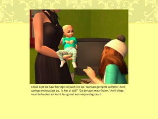 Chloé kijkt op haar horloge en pakt Eric op. ‘Dat kan geregeld worden.’ Avril
springt enthousiast op. ‘Is het al tijd?’ ‘Ga de taart maar halen.’ Avril vliegt
naar de keuken en komt terug met een verjaardagstaart.
 