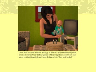Chloé bukt zich over de taart. ‘Blaas jij, of blaas ik?’ Eric brabbelt vrolijk wat
en staart intensief naar de bewegende lichtjes in zijn beeld. Avril leunt naar
voren en blaast langs iedereen heen de kaarsen uit. ‘Kom op broertje!’
 