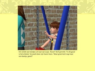 Eric strekt zijn handjes uit naar zijn zusje. ‘Avvie!’ Avril grinnikt. ‘In elk geval
is het al beter.’ Ze woelt door zijn haren heen. ‘Maar groei toch nog maar
een beetje, goed?’
 