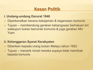 i. Undang-undang Darurat 1948
 Diperkenalkan kerana kekejaman & keganasan komunis

 Tujuan – membendung gerakan kebangsaan berhaluan kiri
   walaupun bukan bercorak komunis & juga gerakan Min
   Yuen

ii. Kelonggaran Syarat Kerakyatan
 Diberikan kepada orang bukan Melayu tahun 1952

 Tujuan – menarik minat mereka supaya tidak memihak
    kepada komunis
 