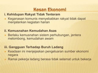 i. Kehidupan Rakyat Tidak Tenteram
 Keganasan komunis menyebabkan rakyat tidak dapat
   menjalankan kegiatan harian

ii. Kemusnahan Kemudahan Asas
 Berlaku kemusnahan sistem perhubungan, jentera
    melombong, kemudahan awam

iii. Gangguan Terhadap Buruh Ladang
 Keadaan ini menjejaskan pengeluaran sumber ekonomi
    negara
 Ramai pekerja ladang berasa tidak selamat untuk bekerja
 