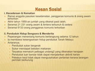 i. Kecederaan & Kematian
 Ramai anggota pasukan keselamatan, pengganas komunis & orang awam
    terkorban
 Akhir tahun 1950-an jumlah yang dikenal pasti ialah;
 Seramai 21 231 orang awam & tentera terbunuh & cedera
 Seramai 6133 orang pengganas komunis terkorban


ii. Penduduk Hidup Sengsara & Menderita
 Peperangan menentang komunis berlangsung selama 12 tahun
 Ia membawa kesengsaraan hidup penduduk Tanah Melayu
 Antaranya;
      Penduduk sukar bergerak
      Sukar mendapat bekalan makanan
      Terpaksa mematuhi pelbagai undang2 yang dikenakan kerajaan
      Penduduk luar bandar tidak dapat menjalankan aktiviti harian
      Pekebun kecil tidak dapat mengusahakan pertanian kerana larangan
       perintah berkurung
 