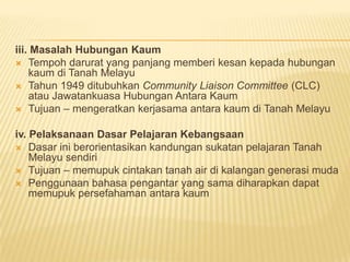 iii. Masalah Hubungan Kaum
 Tempoh darurat yang panjang memberi kesan kepada hubungan
    kaum di Tanah Melayu
 Tahun 1949 ditubuhkan Community Liaison Committee (CLC)
    atau Jawatankuasa Hubungan Antara Kaum
 Tujuan – mengeratkan kerjasama antara kaum di Tanah Melayu


iv. Pelaksanaan Dasar Pelajaran Kebangsaan
 Dasar ini berorientasikan kandungan sukatan pelajaran Tanah
    Melayu sendiri
 Tujuan – memupuk cintakan tanah air di kalangan generasi muda
 Penggunaan bahasa pengantar yang sama diharapkan dapat
    memupuk persefahaman antara kaum
 