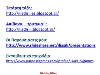Τετάρτθ τάξθ:
http://iliadisilias.blogspot.gr/

Απίθανα… τριτάκια! :
http://iliadisili.blogspot.gr/

Οι Παρουςιάςεισ μου:
http://www.slideshare.net/iliasili/presentations

Εκπαιδευτικά παιχνίδια:
http://www.purposegames.com/profile/164915/games


                    Ηλιάδθσ Ηλίασ
 