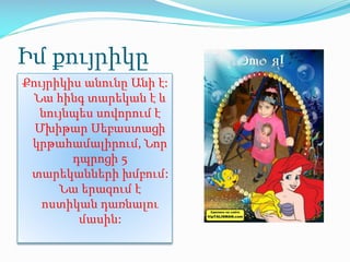 Իմ քույրիկը
Քույրիկիս անունը Անի է:
Նա հինգ տարեկան է և
նույնպես սովորում է
Մխիթար Սեբաստացի
կրթահամալիրում, Նոր
դպրոցի 5
տարեկանների խմբում:
Նա երազում է
ոստիկան դառնալու
մասին:
 