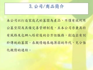 3.公司/商品簡介
本公司以打造家庭式的墓園為產品，不僅有效利用
公墓空間及具備完善管理制度，且本公司亦兼具特
有風格及包辦入塔前後的全方位服務，創造出有別
於傳統的墓園。在親情越來越薄弱的年代，充分強
化親情的連結。
 