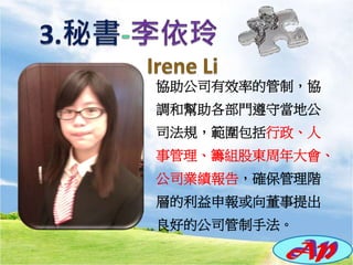 協助公司有效率的管制，協
調和幫助各部門遵守當地公
司法規，範圍包括行政、人
事管理、籌組股東周年大會、
公司業績報告，確保管理階
層的利益申報或向董事提出
良好的公司管制手法。
 