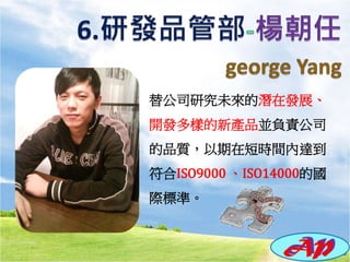 替公司研究未來的潛在發展、
開發多樣的新產品並負責公司
的品質，以期在短時間內達到
符合ISO9000 、ISO14000的國
際標準。
 