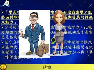 結論捌
「變是唯一不變的真理，唯有正面迎戰應變才能
將面對即時會短暫的危機扭轉成也長期發展的轉機
或動力」，
台灣的中小企業就是擁有應變的即戰潛力，此戰
力超強乃傳統陽剛男性的特點，在傳統的黑手產業
更是極為顯著。
堅守台灣根基地的守勢堡畾，必須轉變經營模式
來贏取更多的客戶，如業務的型態改變伴隨製造流
程變革，如此提供給客戶不同的價值增加不再只單
一味著重價格空間議論。
 