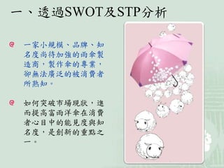 一、透過SWOT及STP分析
一家小規模、品牌、知
名度尚待加強的雨傘製
造商，製作傘的專業，
卻無法廣泛的被消費者
所熟知。
如何突破市場現狀，進
而提高富雨洋傘在消費
者心目中的能見度與知
名度，是創新的重點之
一。
 